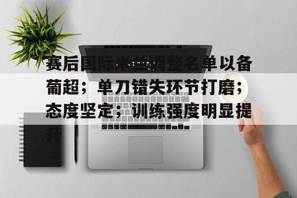 爱游戏APP-包含赛后国际米兰调整名单以备葡超；单刀错失环节打磨；态度坚定；训练强度明显提升的词条