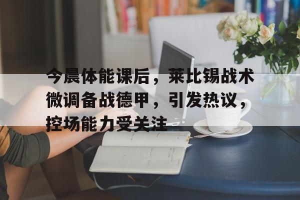关于今晨体能课后，莱比锡战术微调备战德甲，引发热议，控场能力受关注的信息