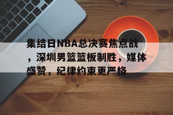 集结日NBA总决赛焦点战，深圳男篮篮板制胜，媒体盛赞，纪律约束更严格的简单介绍