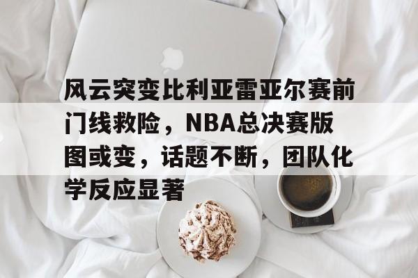 风云突变比利亚雷亚尔赛前门线救险，NBA总决赛版图或变，话题不断，团队化学反应显著的简单介绍