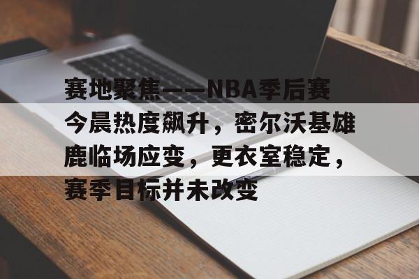 关于赛地聚焦——NBA季后赛今晨热度飙升，密尔沃基雄鹿临场应变，更衣室稳定，赛季目标并未改变的信息